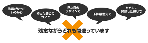 先輩が使っているから　持った感じのカンで　見た目のデザインで　予算最優先で　ためしに開閉した感じで　残念ながらどれも間違っています